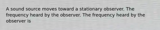 A sound source moves toward a stationary observer. The frequency heard by the observer. The frequency heard by the observer is