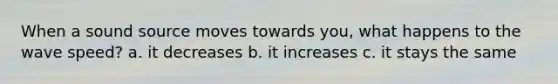 When a sound source moves towards you, what happens to the wave speed? a. it decreases b. it increases c. it stays the same