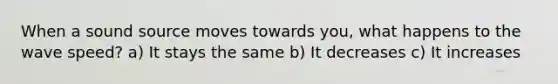 When a sound source moves towards you, what happens to the wave speed? a) It stays the same b) It decreases c) It increases