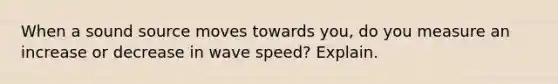 When a sound source moves towards you, do you measure an increase or decrease in wave speed? Explain.