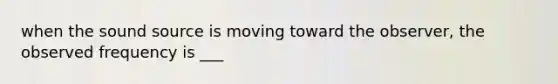when the sound source is moving toward the observer, the observed frequency is ___