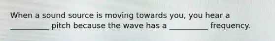 When a sound source is moving towards you, you hear a __________ pitch because the wave has a __________ frequency.