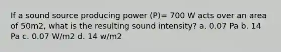 If a sound source producing power (P)= 700 W acts over an area of 50m2, what is the resulting sound intensity? a. 0.07 Pa b. 14 Pa c. 0.07 W/m2 d. 14 w/m2