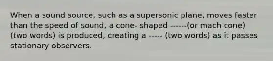 When a sound source, such as a supersonic plane, moves faster than the speed of sound, a cone- shaped ------(or mach cone) (two words) is produced, creating a ----- (two words) as it passes stationary observers.