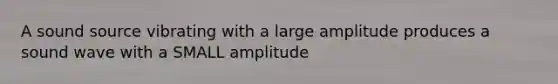 A sound source vibrating with a large amplitude produces a sound wave with a SMALL amplitude