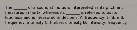 The _______ of a sound stimulus is interpreted as its pitch and measured in hertz, whereas its _______ is referred to as its loudness and is measured in decibels. A. frequency, timbre B. frequency, intensity C. timbre, intensity D. intensity, frequency