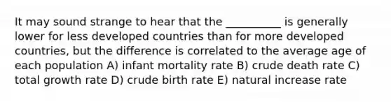 It may sound strange to hear that the __________ is generally lower for less developed countries than for more developed countries, but the difference is correlated to the average age of each population A) infant mortality rate B) crude death rate C) total growth rate D) crude birth rate E) natural increase rate