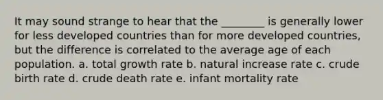 It may sound strange to hear that the ________ is generally lower for less developed countries than for more developed countries, but the difference is correlated to the average age of each population. a. total growth rate b. natural increase rate c. crude birth rate d. crude death rate e. infant mortality rate