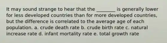 It may sound strange to hear that the ________ is generally lower for less developed countries than for more developed countries, but the difference is correlated to the average age of each population. a. crude death rate b. crude birth rate c. natural increase rate d. infant mortality rate e. total growth rate