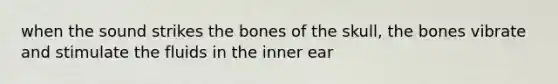 when the sound strikes the bones of the skull, the bones vibrate and stimulate the fluids in the inner ear