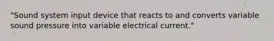 "Sound system input device that reacts to and converts variable sound pressure into variable electrical current."