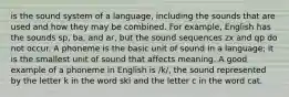 is the sound system of a language, including the sounds that are used and how they may be combined. For example, English has the sounds sp, ba, and ar, but the sound sequences zx and qp do not occur. A ​phoneme​ is the basic unit of sound in a language; it is the smallest unit of sound that affects meaning. A good example of a phoneme in English is /k/, the sound represented by the letter k in the word ski and the letter c in the word cat.