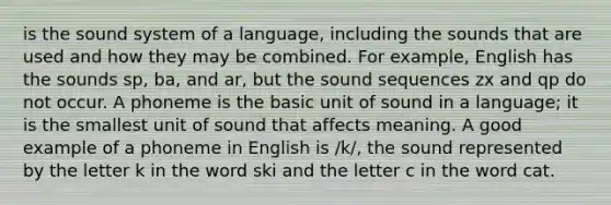 is the sound system of a language, including the sounds that are used and how they may be combined. For example, English has the sounds sp, ba, and ar, but the sound sequences zx and qp do not occur. A ​phoneme​ is the basic unit of sound in a language; it is the smallest unit of sound that affects meaning. A good example of a phoneme in English is /k/, the sound represented by the letter k in the word ski and the letter c in the word cat.