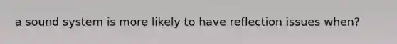 a sound system is more likely to have reflection issues when?