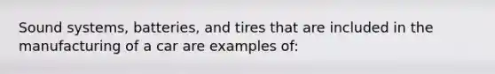 Sound systems, batteries, and tires that are included in the manufacturing of a car are examples of: