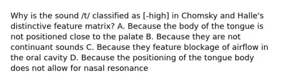 Why is the sound /t/ classified as [-high] in Chomsky and Halle's distinctive feature matrix? A. Because the body of the tongue is not positioned close to the palate B. Because they are not continuant sounds C. Because they feature blockage of airflow in the oral cavity D. Because the positioning of the tongue body does not allow for nasal resonance