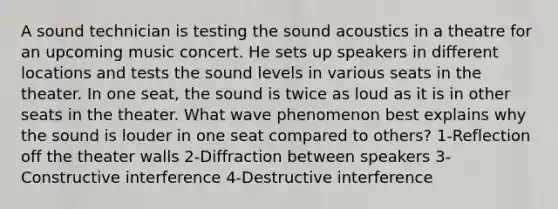 A sound technician is testing the sound acoustics in a theatre for an upcoming music concert. He sets up speakers in different locations and tests the sound levels in various seats in the theater. In one seat, the sound is twice as loud as it is in other seats in the theater. What wave phenomenon best explains why the sound is louder in one seat compared to others? 1-Reflection off the theater walls 2-Diffraction between speakers 3-Constructive interference 4-Destructive interference