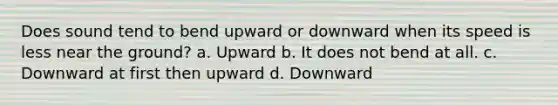 Does sound tend to bend upward or downward when its speed is less near the ground? a. Upward b. It does not bend at all. c. Downward at first then upward d. Downward