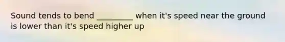 Sound tends to bend _________ when it's speed near the ground is lower than it's speed higher up