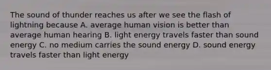 The sound of thunder reaches us after we see the flash of lightning because A. average human vision is better than average human hearing B. light energy travels faster than sound energy C. no medium carries the sound energy D. sound energy travels faster than light energy