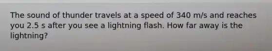 The sound of thunder travels at a speed of 340 m/s and reaches you 2.5 s after you see a lightning flash. How far away is the lightning?