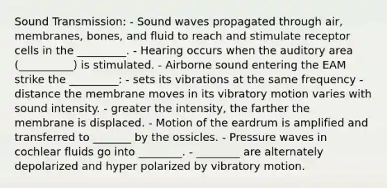 Sound Transmission: - Sound waves propagated through air, membranes, bones, and fluid to reach and stimulate receptor cells in the _________. - Hearing occurs when the auditory area (__________) is stimulated. - Airborne sound entering the EAM strike the _________: - sets its vibrations at the same frequency - distance the membrane moves in its vibratory motion varies with sound intensity. - greater the intensity, the farther the membrane is displaced. - Motion of the eardrum is amplified and transferred to _______ by the ossicles. - Pressure waves in cochlear fluids go into ________. - ________ are alternately depolarized and hyper polarized by vibratory motion.