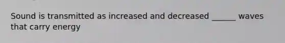 Sound is transmitted as increased and decreased ______ waves that carry energy