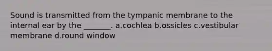 Sound is transmitted from the tympanic membrane to the internal ear by the _______. a.cochlea b.ossicles c.vestibular membrane d.round window