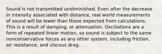 Sound is not transmitted undiminished. Even after the decrease in intensity associated with distance, real world measurements of sound will be lower than those expected from calculations. This is a result of damping, or attenuation. Oscillations are a form of repeated linear motion, so sound is subject to the same nonconservative forces as any other system, including friction, air resistance, and viscous drag.