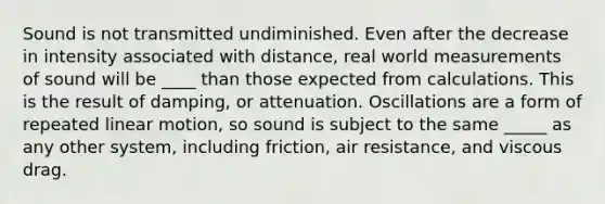 Sound is not transmitted undiminished. Even after the decrease in intensity associated with distance, real world measurements of sound will be ____ than those expected from calculations. This is the result of damping, or attenuation. Oscillations are a form of repeated linear motion, so sound is subject to the same _____ as any other system, including friction, air resistance, and viscous drag.