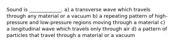 Sound is _____________. a) a transverse wave which travels through any material or a vacuum b) a repeating pattern of high-pressure and low-pressure regions moving through a material c) a longitudinal wave which travels only through air d) a pattern of particles that travel through a material or a vacuum