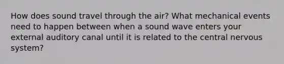 How does sound travel through the air? What mechanical events need to happen between when a sound wave enters your external auditory canal until it is related to the central nervous system?