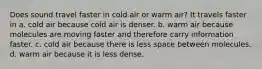 Does sound travel faster in cold air or warm air? It travels faster in a. cold air because cold air is denser. b. warm air because molecules are moving faster and therefore carry information faster. c. cold air because there is less space between molecules. d. warm air because it is less dense.