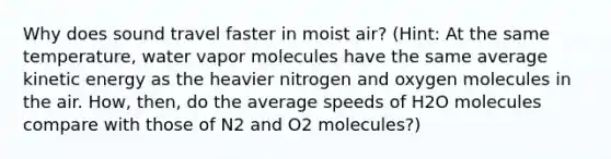 Why does sound travel faster in moist air? (Hint: At the same temperature, water vapor molecules have the same average kinetic energy as the heavier nitrogen and oxygen molecules in the air. How, then, do the average speeds of H2O molecules compare with those of N2 and O2 molecules?)