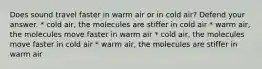 Does sound travel faster in warm air or in cold air? Defend your answer. * cold air, the molecules are stiffer in cold air * warm air, the molecules move faster in warm air * cold air, the molecules move faster in cold air * warm air, the molecules are stiffer in warm air