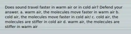 Does sound travel faster in warm air or in cold air? Defend your answer. a. warm air, the molecules move faster in warm air b. cold air, the molecules move faster in cold air/ c. cold air, the molecules are stiffer in cold air d. warm air, the molecules are stiffer in warm air