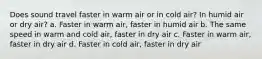 Does sound travel faster in warm air or in cold air? In humid air or dry air? a. Faster in warm air, faster in humid air b. The same speed in warm and cold air, faster in dry air c. Faster in warm air, faster in dry air d. Faster in cold air, faster in dry air