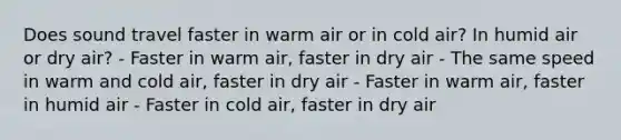 Does sound travel faster in warm air or in cold air? In humid air or dry air? - Faster in warm air, faster in dry air - The same speed in warm and cold air, faster in dry air - Faster in warm air, faster in humid air - Faster in cold air, faster in dry air