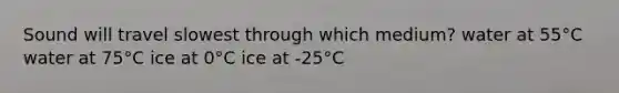 Sound will travel slowest through which medium? water at 55°C water at 75°C ice at 0°C ice at -25°C