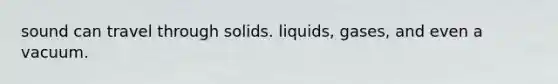 sound can travel through solids. liquids, gases, and even a vacuum.