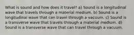 What is sound and how does it travel? a) Sound is a longitudinal wave that travels through a material medium. b) Sound is a longitudinal wave that can travel through a vacuum. c) Sound is a transverse wave that travels through a material medium. d) Sound is a transverse wave that can travel through a vacuum.