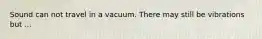 Sound can not travel in a vacuum. There may still be vibrations but ...