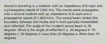 Sound is traveling in a medium with an impedance of 8 rayls and a propagation speed of 1450 m/s. The sound wave propagates into a second medium with an impedance of 6 rayls and a propagation speed of 1.855 km/s. The sound beam strikes the boundary between the media and is both partially transmitted and reflected. The angle of the incident sound beam is 30 degrees. What is the angle of reflection? a. 30 degrees b. 70 degrees c. 20 degrees d. Less than 20 degrees e. More than 70 degrees