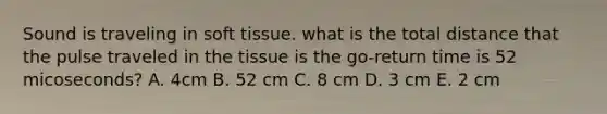 Sound is traveling in soft tissue. what is the total distance that the pulse traveled in the tissue is the go-return time is 52 micoseconds? A. 4cm B. 52 cm C. 8 cm D. 3 cm E. 2 cm