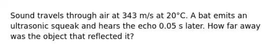 Sound travels through air at 343 m/s at 20°C. A bat emits an ultrasonic squeak and hears the echo 0.05 s later. How far away was the object that reflected it?