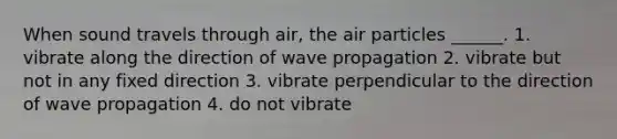 When sound travels through air, the air particles ______. 1. vibrate along the direction of wave propagation 2. vibrate but not in any fixed direction 3. vibrate perpendicular to the direction of wave propagation 4. do not vibrate