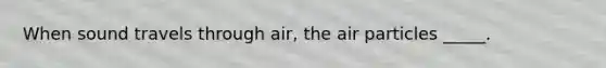 When sound travels through air, the air particles _____.