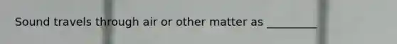 Sound travels through air or other matter as _________