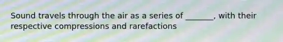 Sound travels through the air as a series of _______, with their respective compressions and rarefactions