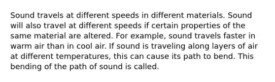 Sound travels at different speeds in different materials. Sound will also travel at different speeds if certain properties of the same material are altered. For example, sound travels faster in warm air than in cool air. If sound is traveling along layers of air at different temperatures, this can cause its path to bend. This bending of the path of sound is called.